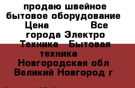 продаю швейное бытовое оборудование › Цена ­ 78 000 - Все города Электро-Техника » Бытовая техника   . Новгородская обл.,Великий Новгород г.